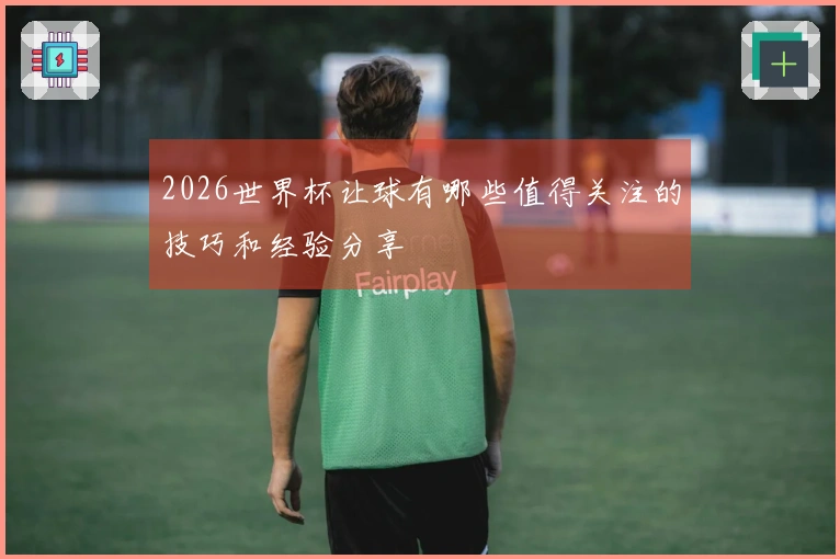 2026世界杯让球有哪些值得关注的技巧和经验分享